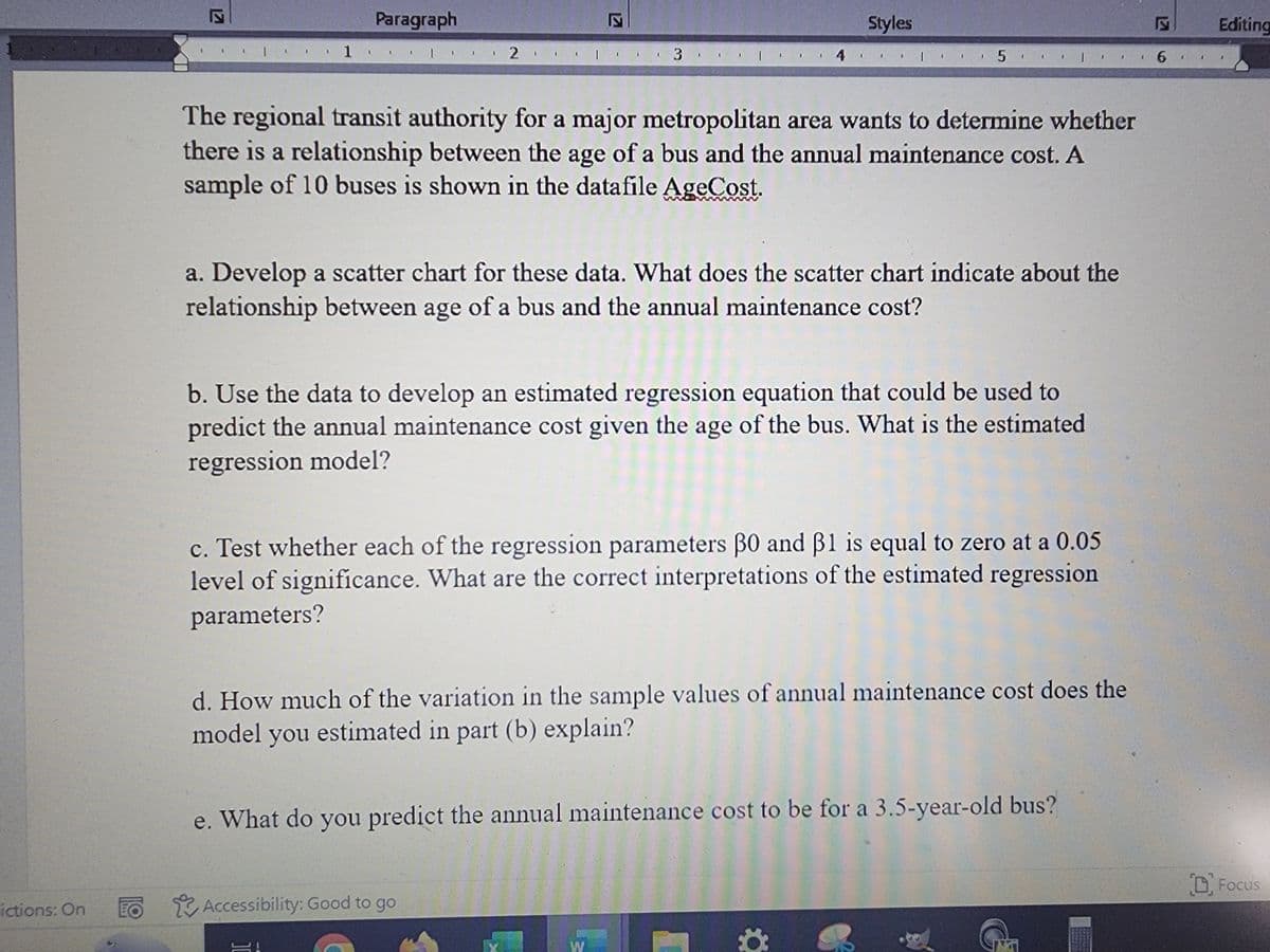 ictions: On
Paragraph
1 1.
2.
| 3 |
S!
4
The regional transit authority for a major metropolitan area wants to determine whether
there is a relationship between the age of a bus and the annual maintenance cost. A
sample of 10 buses is shown in the datafile AgeCost.
TO Accessibility: Good to go
Styles
a. Develop a scatter chart for these data. What does the scatter chart indicate about the
relationship between age of a bus and the annual maintenance cost?
5
b. Use the data to develop an estimated regression equation that could be used to
predict the annual maintenance cost given the age of the bus. What is the estimated.
regression model?
X
c. Test whether each of the regression parameters 30 and 31 is equal to zero at a 0.05
level of significance. What are the correct interpretations of the estimated regression
parameters?
1 6
d. How much of the variation in the sample values of annual maintenance cost does the
model you estimated in part (b) explain?
e. What do you predict the annual maintenance cost to be for a 3.5-year-old bus?
W
1
Editing
D Focus