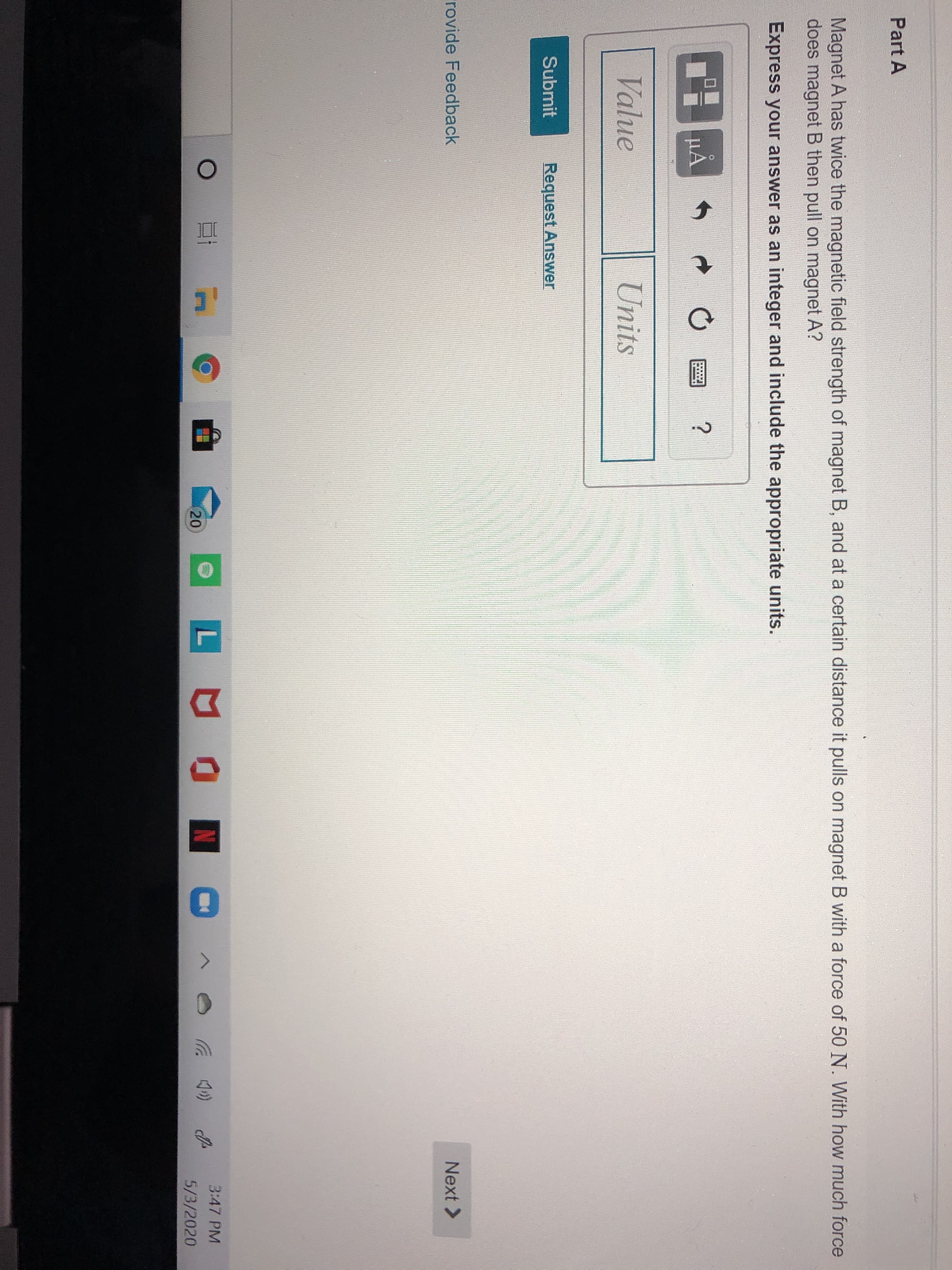 Part A
Magnet A has twice the magnetic field strength of magnet B, and at a certain distance it pulls on magnet B with a force of 50 N. With how much force
does magnet B then pull on magnet A?
Express your answer as an integer and include the appropriate units.
µA
Value
Units
Submit
Request Answer
rovide Feedback
Next >
3:47 PM
20
5/3/2020
