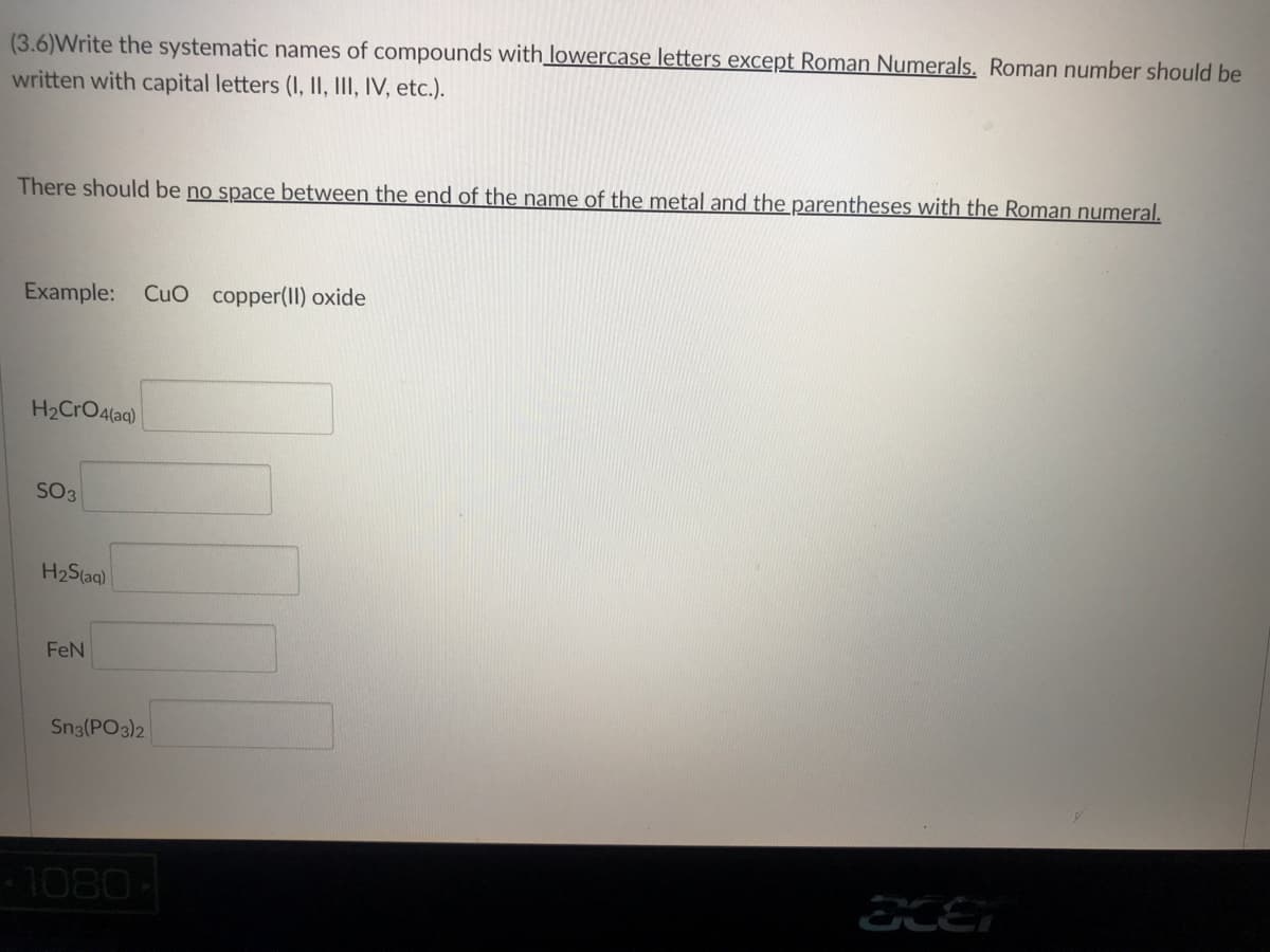 (3.6)Write the systematic names of compounds with lowercase letters except Roman Numerals. Roman number should be
written with capital letters (I, II, III, IV, etc.).
There should be no space between the end of the name of the metal and the parentheses with the Roman numeral.
Example: CuO copper(II) oxide
H₂CrO4(aq)
SO3
acer
H₂S(aq)
FeN
Sn3(PO3)2
1080