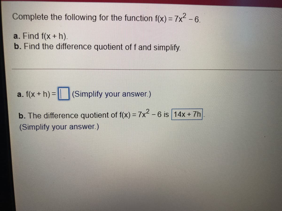 Complete the following for the function f(x) = 7x² -6.
a. Find f(x+ h).
b. Find the difference quotient of f and simplify.
a. f(x + h) =
(Simplify your answer.)
b. The difference quotient of f(x) = 7x -6 is 14x + 7h
(Simplify your answer.)
