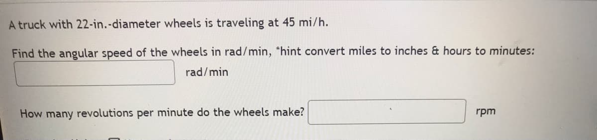 A truck with 22-in.-diameter wheels is traveling at 45 mi/h.
Find the angular speed of the wheels in rad/min, "hint convert miles to inches & hours to minutes:
rad/min
How many revolutions per minute do the wheels make?
rpm