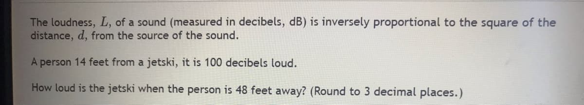 The loudness, L, of a sound (measured in decibels, dB) is inversely proportional to the square of the
distance, d, from the source of the sound.
A person 14 feet from a jetski, it is 100 decibels loud.
How loud is the jetski when the person is 48 feet away? (Round to 3 decimal places.)