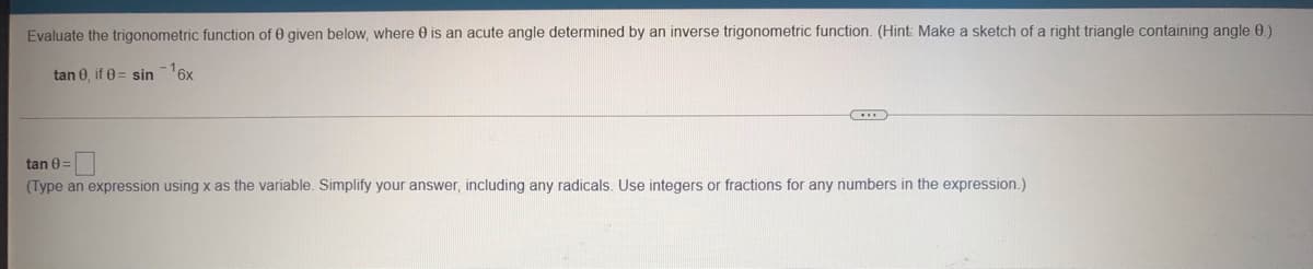 Evaluate the trigonometric function of 0 given below, where 0 is an acute angle determined by an inverse trigonometric function. (Hint: Make a sketch of a right triangle containing angle 0.)
tan 0, if 0 = sin
6x
tan 0=
(Type an expression using x as the variable. Simplify your answer, including any radicals. Use integers or fractions for any numbers in the expression.)
