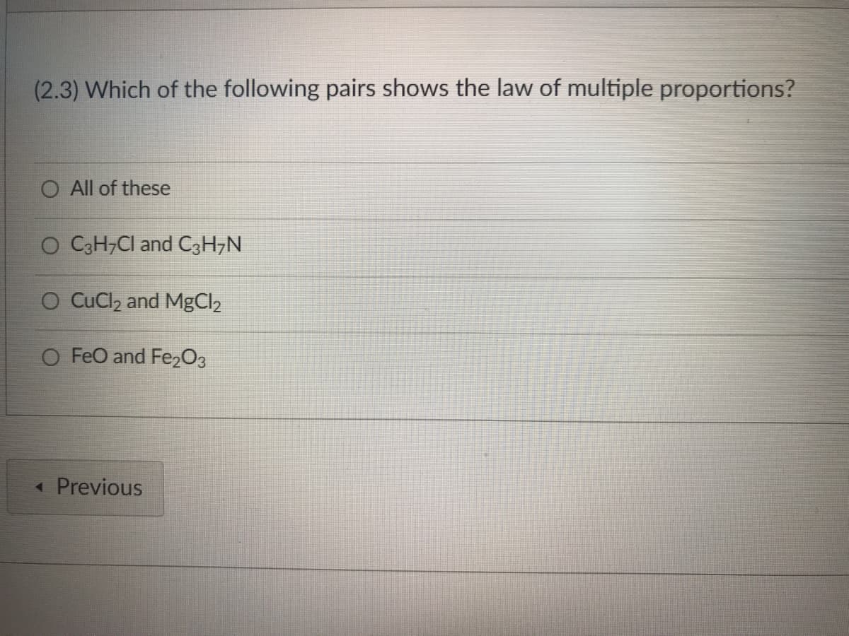 ### Law of Multiple Proportions Quiz

#### Question 2.3
**Which of the following pairs shows the law of multiple proportions?**

- ○ All of these
- ○ C₃H₇Cl and C₃H₇N
- ○ CuCl₂ and MgCl₂
- ○ FeO and Fe₂O₃

You may select only one answer.

[Previous button]

---

In this multiple-choice question from an educational website on chemistry, students are asked to identify which pair of chemical compounds demonstrates the law of multiple proportions. The law of multiple proportions states that if two elements form more than one compound between them, then the ratios of the masses of the second element which combine with a fixed mass of the first element will be ratios of small whole numbers. 

### Options Explained:
1. **All of these**: Asks students to consider if all the given pairs illustrate the law of multiple proportions.
2. **C₃H₇Cl and C₃H₇N**: These are two different compounds containing carbon, hydrogen, and one other element (chlorine and nitrogen, respectively).
3. **CuCl₂ and MgCl₂**: These are compounds with the similar format but different metals (copper and magnesium), paired with chlorine.
4. **FeO and Fe₂O₃**: These are two oxides of iron, differing in the ratios of oxygen to iron.

### No Graphs or Diagrams:
The image consists only of text and does not include any graphs or diagrams.