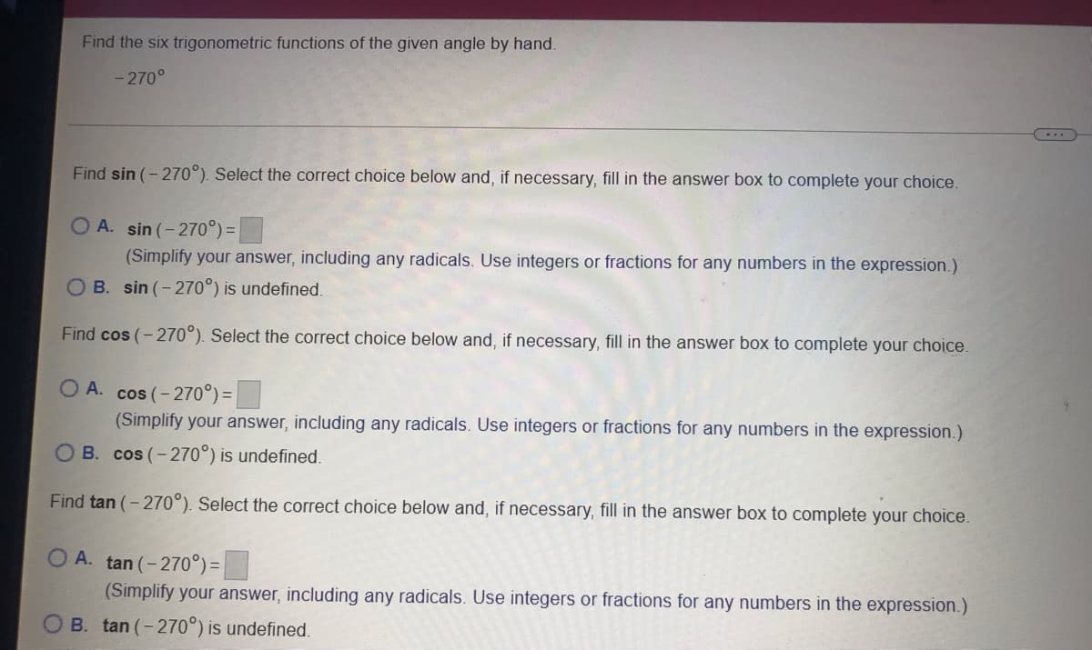 Find the six trigonometric functions of the given angle by hand.
- 270°
Find sin (- 270°). Select the correct choice below and, if necessary, fill in the answer box to complete your choice.
O A. sin (-270°) =
(Simplify your answer, including any radicals. Use integers or fractions for any numbers in the expression.)
OB. sin (-270°) is undefined.
Find cos (- 270°). Select the correct choice below and, if necessary, fill in the answer box to complete your choice.
O A. cos (-270°) =|
(Simplify your answer, including any radicals. Use integers or fractions for any numbers in the expression.)
O B. cos (-270°) is undefined.
Find tan (- 270°). Select the correct choice below and, if necessary, fill in the answer box to complete your choice.
O A. tan (-270°) =|
(Simplify your answer, including any radicals. Use integers or fractions for any numbers in the expression.)
B. tan (-270°) is undefined.
