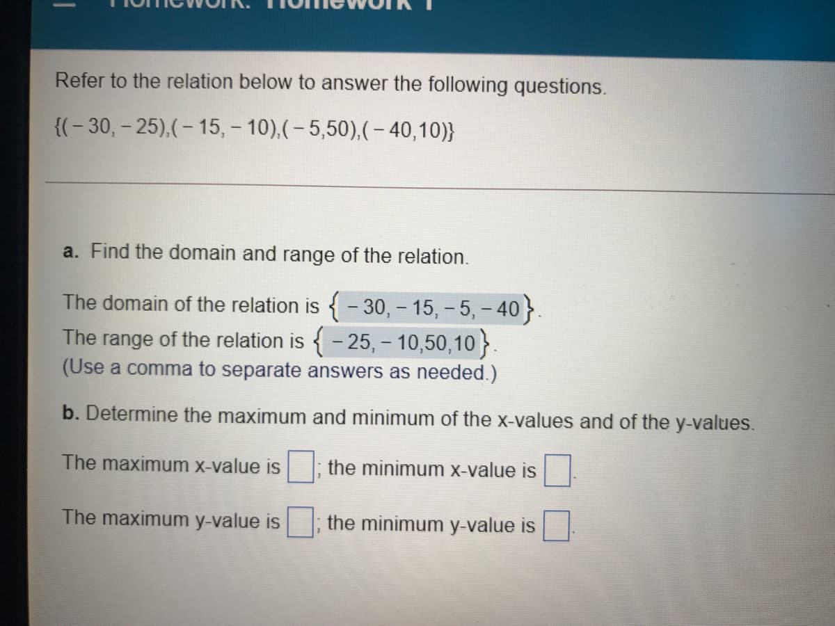 Refer to the relation below to answer the following questions.
{(- 30, – 25),(- 15, - 10),(- 5,50),(– 40,10)}
a. Find the domain and range of the relation.
The domain of the relation is {- 30, - 15, - 5, - 40}.
The range of the relation is {- 25, - 10,50,10 }.
(Use a comma to separate answers as needed.)
b. Determine the maximum and minimum of the x-values and of the y-values.
The maximum x-value is
the minimum X-value is
The maximum y-value is
the minimum y-value is
