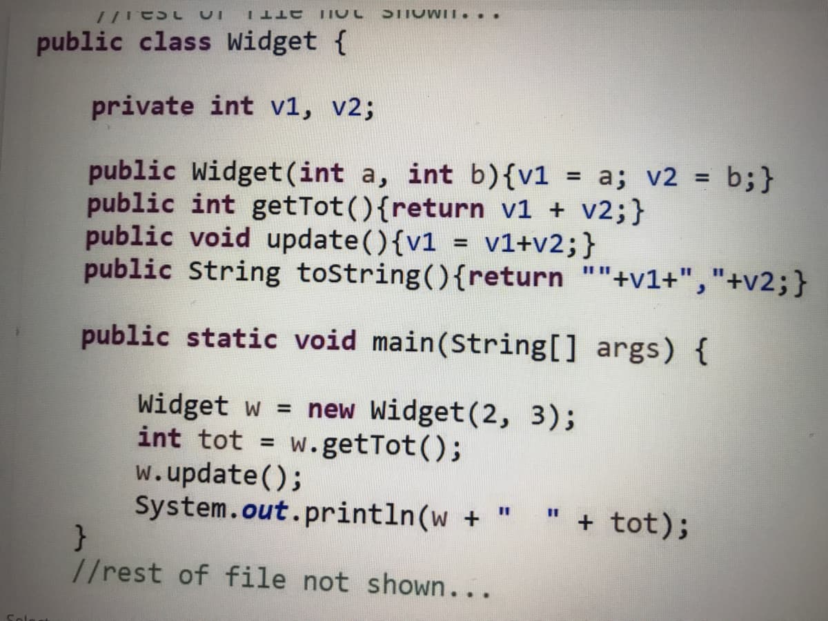 STIOWII...
ƏTT I
public class Widget {
private int v1, v2;
public Widget(int a, int b){v1 = a; v2 = b;}
public int getTot(){return v1 + v2;}
public void update(){v1 = v1+v2;}
public String tostring(){return ""+v1+","+v2;}
public static void main(String[] args) {
Widget w = new Widget(2, 3);
int tot = w.getTot();
w.update();
System.out.println(w + "
%3D
" + tot);
%3D
%3D
//rest of file not shown...
