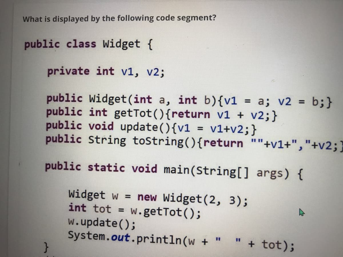 What is displayed by the following code segment?
public class Widget {
private int v1, v2;
public Widget(int a, int b){v1 = a; v2 = b;}
public int getTot(){return v1 + v2;}
public void update(){v1 = v1+v2;}
public String toString(){return ""+v1+","+v2;}
%3D
public static void main(String[] args) {
Widget w = new Widget(2, 3);
int tot = w.getTot();
w.update();
System.out.println(w + "
%3D
%3D
%3D
+ tot);
