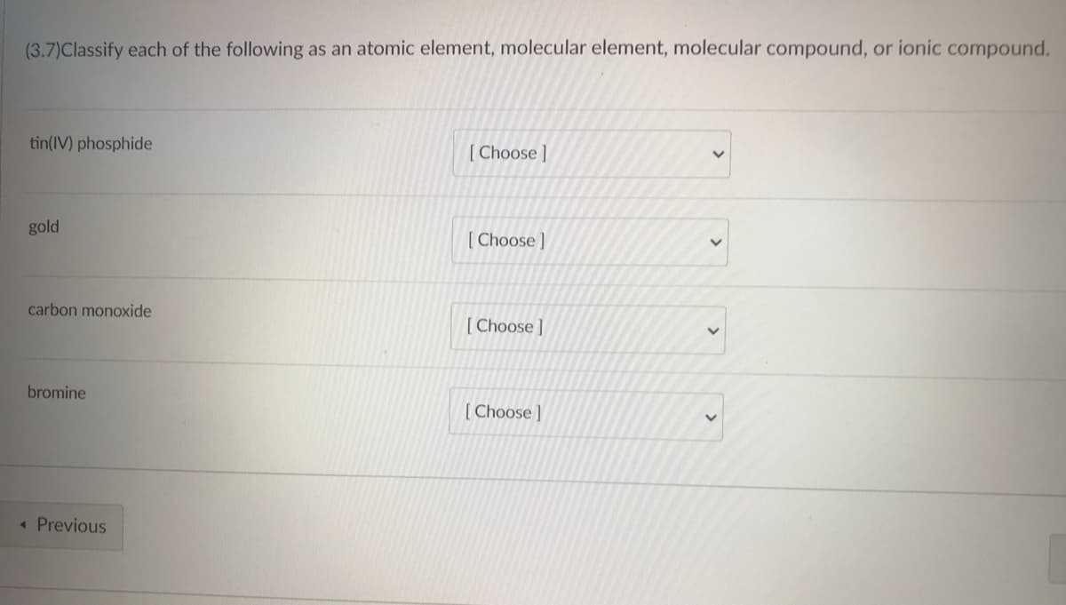 ### Classification of Substances

In this task, you are required to classify each of the following substances as an atomic element, molecular element, molecular compound, or ionic compound. Select the appropriate class for each substance from the dropdown menu provided.

- **tin(IV) phosphide**
  [ Choose ]

- **gold**
  [ Choose ]

- **carbon monoxide**
  [ Choose ]

- **bromine**
  [ Choose ]

[Previous]

---

### Explanation

You will categorize each substance based on its chemical nature:

1. **atomic element**: Single atoms not bonded to others, e.g., noble gases like Helium (He).
2. **molecular element**: Consists of molecules of a single element, generally in diatomic form, e.g., O₂.
3. **molecular compound**: Made of molecules formed by atoms of two or more different elements, e.g., H₂O.
4. **ionic compound**: Consists of positive and negative ions, usually a metal and a non-metal, e.g., NaCl.