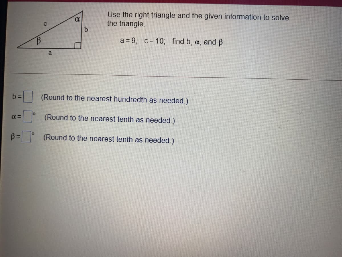 Use the right triangle and the given information to solve
the triangle.
a = 9, c = 10; find b, a, and ß
a
(Round to the nearest hundredth as needed.)
%3D
(Round to the nearest tenth as needed.)
%3D0
(Round to the nearest tenth as needed.)
