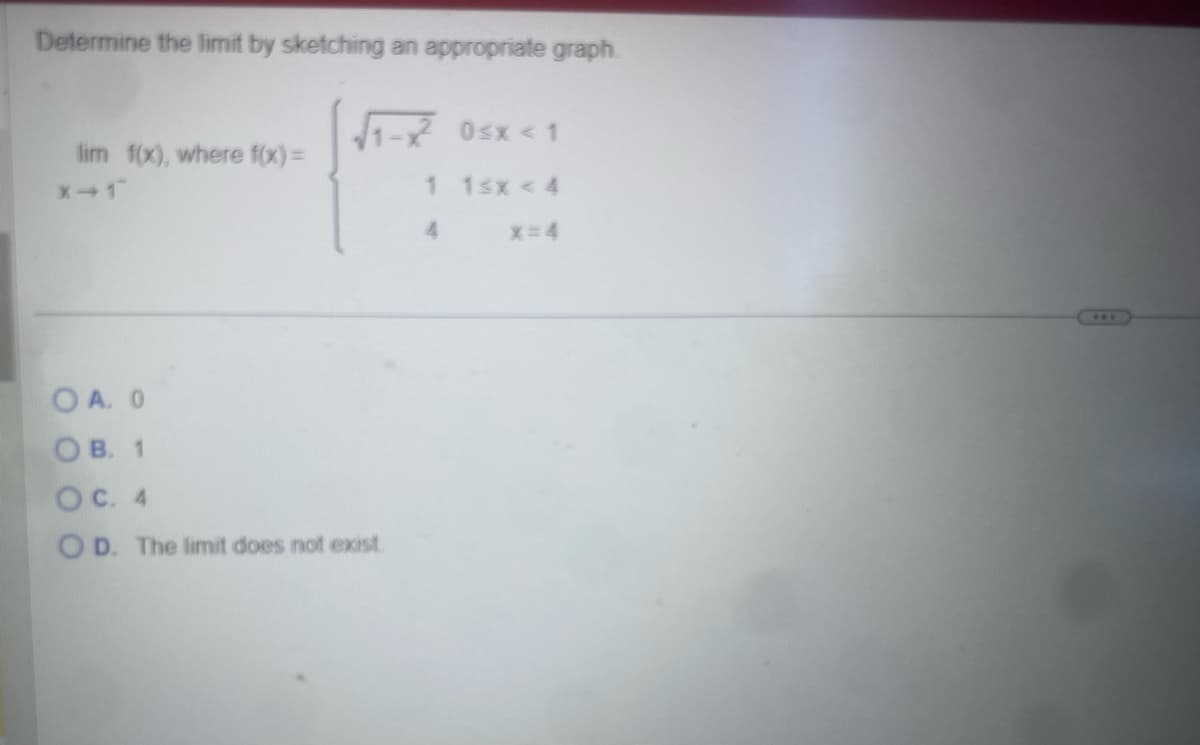 Determine the limit by sketching an appropriate graph.
0≤x < 1
lim f(x), where f(x)=
X-1
1 1sx < 4
4
x=4
OA. 0
OB. 1
OC. 4
OD. The limit does not exist.