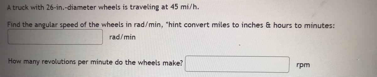 A truck with 26-in.-diameter wheels is traveling at 45 mi/h.
Find the angular speed of the wheels in rad/min, *hint convert miles to inches & hours to minutes:
rad/min
How many revolutions per minute do the wheels make?
rpm