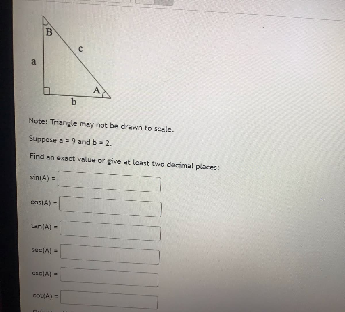 a
B
sin(A) =
Note: Triangle may not be drawn to scale.
Suppose a = 9 and b = 2.
Find an exact value or give at least two decimal places:
cos (A) =
tan (A) =
sec (A) =
csc (A) =
cot (A) =
Quin
b
A