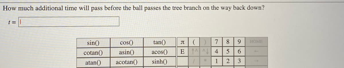 How much additional time will pass before the ball passes the tree branch on the way back down?
t =
sin()
cos()
tan()
IT
7
8.
HOME
cotan()
asin()
acos()
EAA 4
6.
atan()
acotan()
sinh()
2
3
1,
