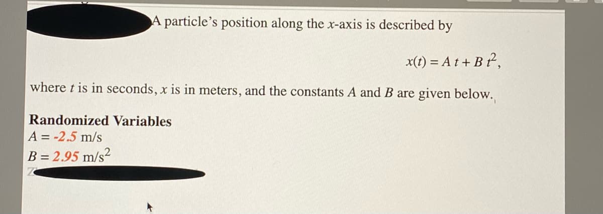 A particle's position along the x-axis is described by
x(t) = A t + B ²,
where t is in seconds, x is in meters, and the constants A and B are given below.
Randomized Variables
A = -2.5 m/s
B = 2.95 m/s2
