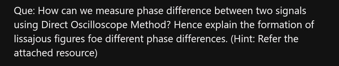 Que: How can we measure phase difference between two signals
using Direct Oscilloscope Method? Hence explain the formation of
lissajous figures foe different phase differences. (Hint: Refer the
attached resource)
