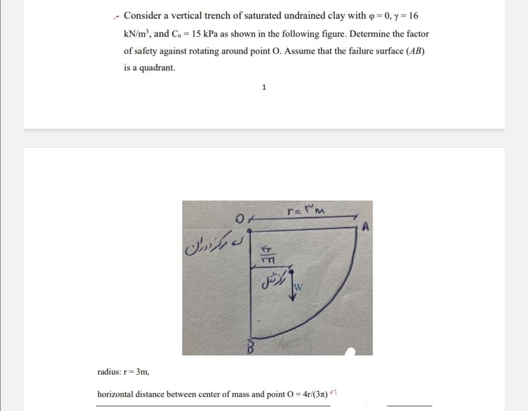 - Consider a vertical trench of saturated undrained clay with p = 0, y = 16
kN/m3, and Cu = 15 kPa as shown in the following figure. Determine the factor
of safety against rotating around point O. Assume that the failure surface (AB)
is a quadrant.
0
نه مرکز دوران
1
r= I'm
ه مرکز شتال
radius: r = 3m,
horizontal distance between center of mass and point O=4r/(3n)
A