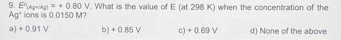 9. E° (Ag+/Ag) = +0.80 V. What is the value of E (at 298 K) when the concentration of the
Ag+ ions is 0.0150 M?
a) + 0.91 V
b) + 0.85 V
c) + 0.69 V
d) None of the above