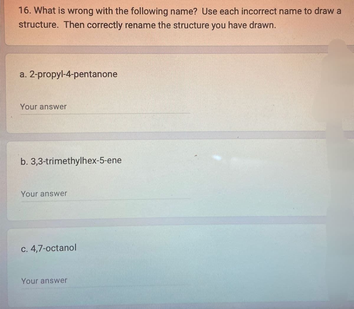 16. What is wrong with the following name? Use each incorrect name to draw a
structure. Then correctly rename the structure you have drawn.
a. 2-propyl-4-pentanone
Your answer
b. 3,3-trimethylhex-5-ene
Your answer
c. 4,7-octanol
Your answer