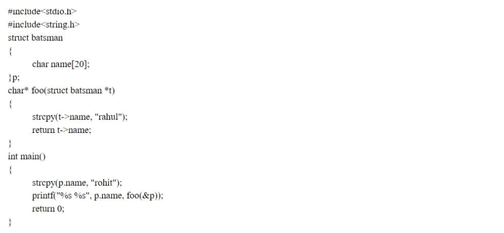 #include<stdio.h>
#include<string.h>
struct batsman
{
char name[20]:
}p;
char* foo(struct batsman *t)
strepy(t->name, "rahul");
return t->name;
}
int main()
strcpy(p.name, "rohit");
printf("%s %s", p.name, foo(&p));
return 0;

