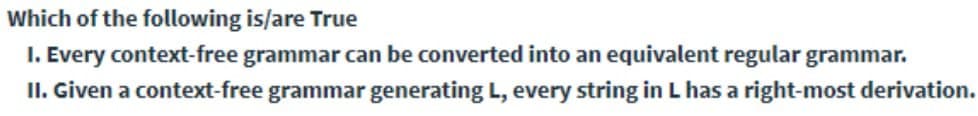 Which of the following is/are True
I. Every context-free grammar can be converted into an equivalent regular grammar.
II. Given a context-free grammar generating L, every string in L has a right-most derivation.
