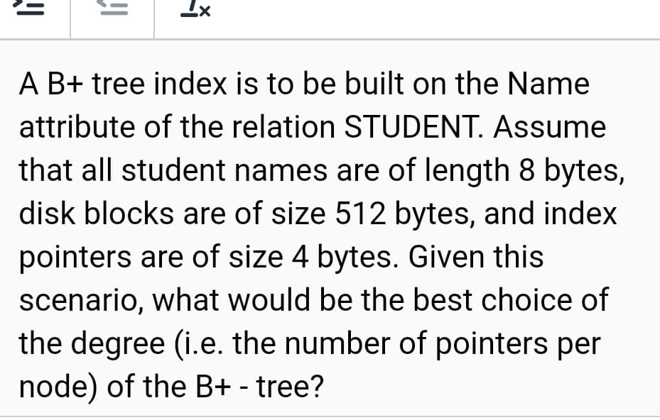 Ix
A B+ tree index is to be built on the Name
attribute of the relation STUDENT. Assume
that all student names are of length 8 bytes,
disk blocks are of size 512 bytes, and index
pointers are of size 4 bytes. Given this
scenario, what would be the best choice of
the degree (i.e. the number of pointers per
node) of the B+ - tree?
