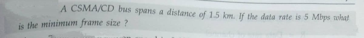 A CSMA/CD bus spans a distance of 1.5 km. If the data rate is 5 Mbps whaf
is the minimum frame size ?
