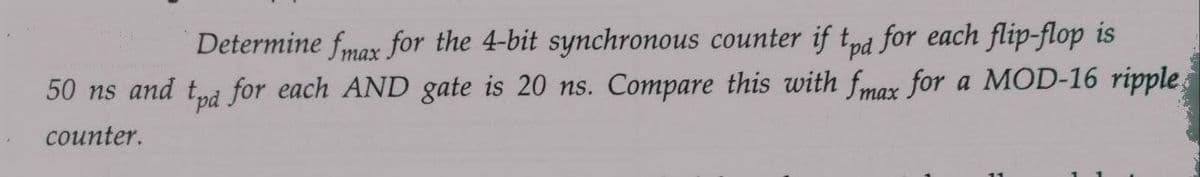 Determine fmax for the 4-bit synchronous counter if tpd for each flip-flop is
50 ns and tpd for each AND gate is 20 ns. Compare this with fmax for a MOD-16 ripple,
counter.
