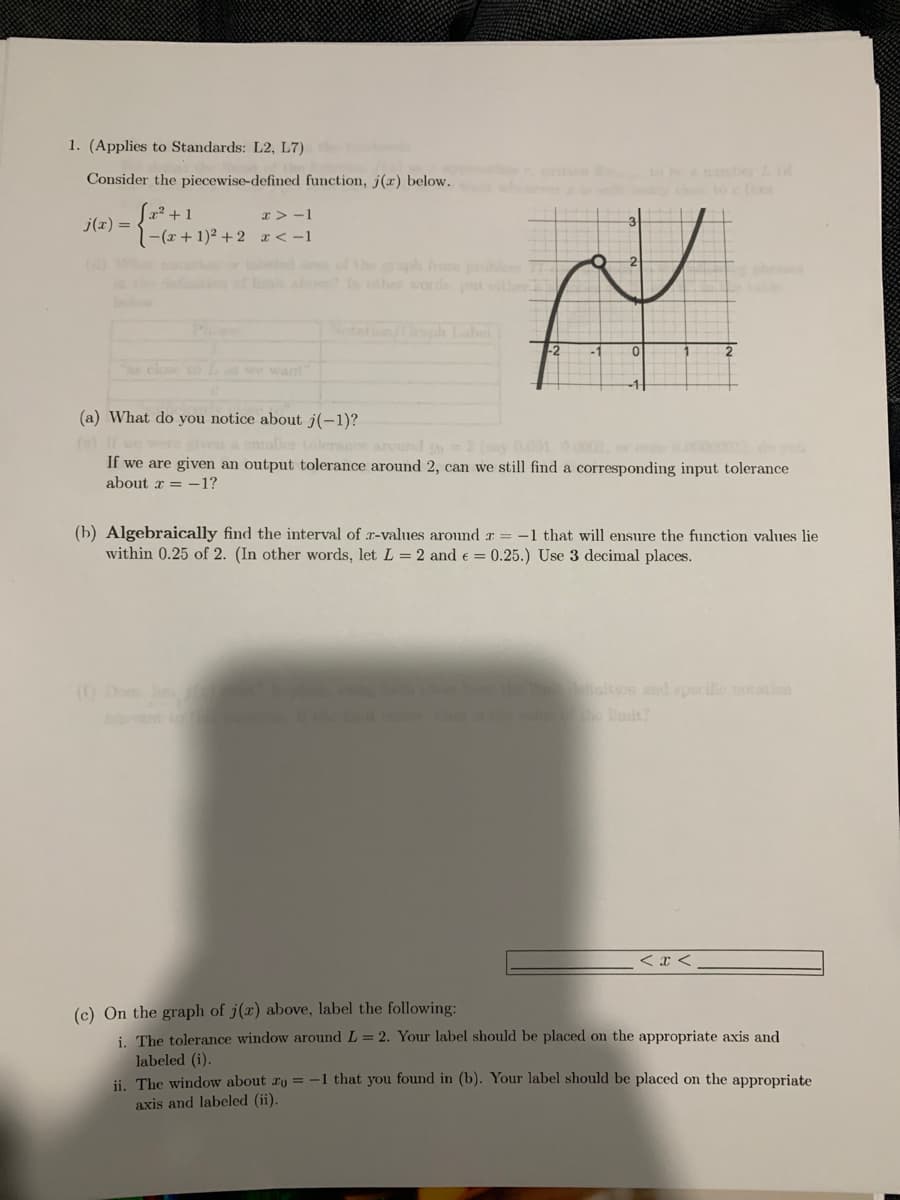 1. (Applies to Standards: L2, L7)
to ba y d
Consider the piecewise-defined function, j(x) below.
L2? + 1
1-(x+1)² +2 x < -1
x > -1
j(x) =
f thesph fro m
abo other words pt t
tn ph Label
-2
-1
e close to we want
(a) What do you notice about j(-1)?
we ve a snaller tolersce around
If we are given an output tolerance around 2, can we still find a corresponding input tolerance
2 (y 001
about a = -1?
(b) Algebraically find the interval of r-values around r = -1 that will ensure the function values lie
within 0.25 of 2. (In other words, let L = 2 and e = 0.25.) Use 3 decimal places.
(0Do
th ition and specife notation
< x <
(c) On the graph of j(x) above, label the following:
i. The tolerance window around L= 2. Your label should be placed on the appropriate axis and
labeled (i).
ii. The window about ro = -1 that you found in (b). Your label should be placed on the appropriate
axis and labeled (ii).
