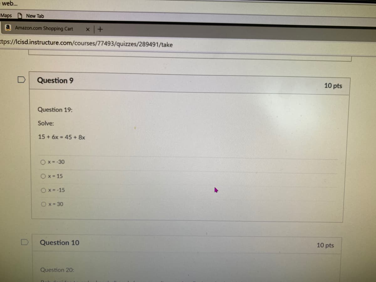 web...
Maps New Tab
a Amazon.com Shopping Cart
tps://lcisd.instructure.com/courses/77493/quizzes/289491/take
Question 9
10 pts
Question 19:
Solve:
15 + 6x = 45 + 8x
O x = -30
O x - 15
O x = -15
Ox- 30
Question 10
10 pts
Question 20:
