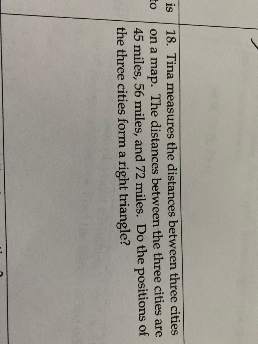 18. Tina measures the distances between three cities
on a map. The distances between the three cities are
45 miles, 56 miles, and 72 miles. Do the positions of
the three cities form a right triangle?
is
to
