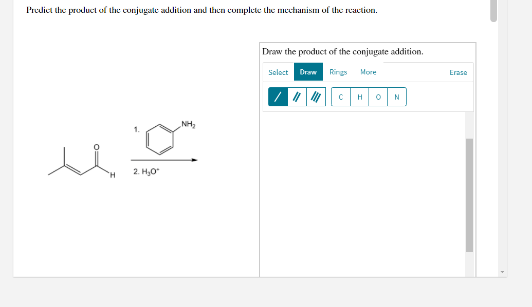 Predict the product of the conjugate addition and then complete the mechanism of the reaction.
Draw the product of the conjugate addition.
Select
Draw
Rings
More
Erase
H
N
NH2
1.
2. H3O*
TH.
