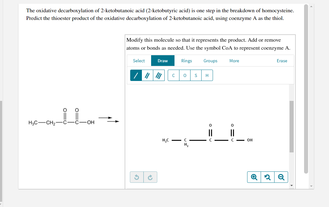 The oxidative decarboxylation of 2-ketobutanoic acid (2-ketobutyric acid) is one step in the breakdown of homocysteine.
Predict the thioester product of the oxidative decarboxylation of 2-ketobutanoic acid, using coenzyme A as the thiol.
Modify this molecule so that it represents the product. Add or remove
atoms or bonds as needed. Use the symbol CoA to represent coenzyme A.
Select
Draw
Rings
Groups
More
Erase
H
H3C-CH2-Ĉ
OH
II
H,C -
C - OH
