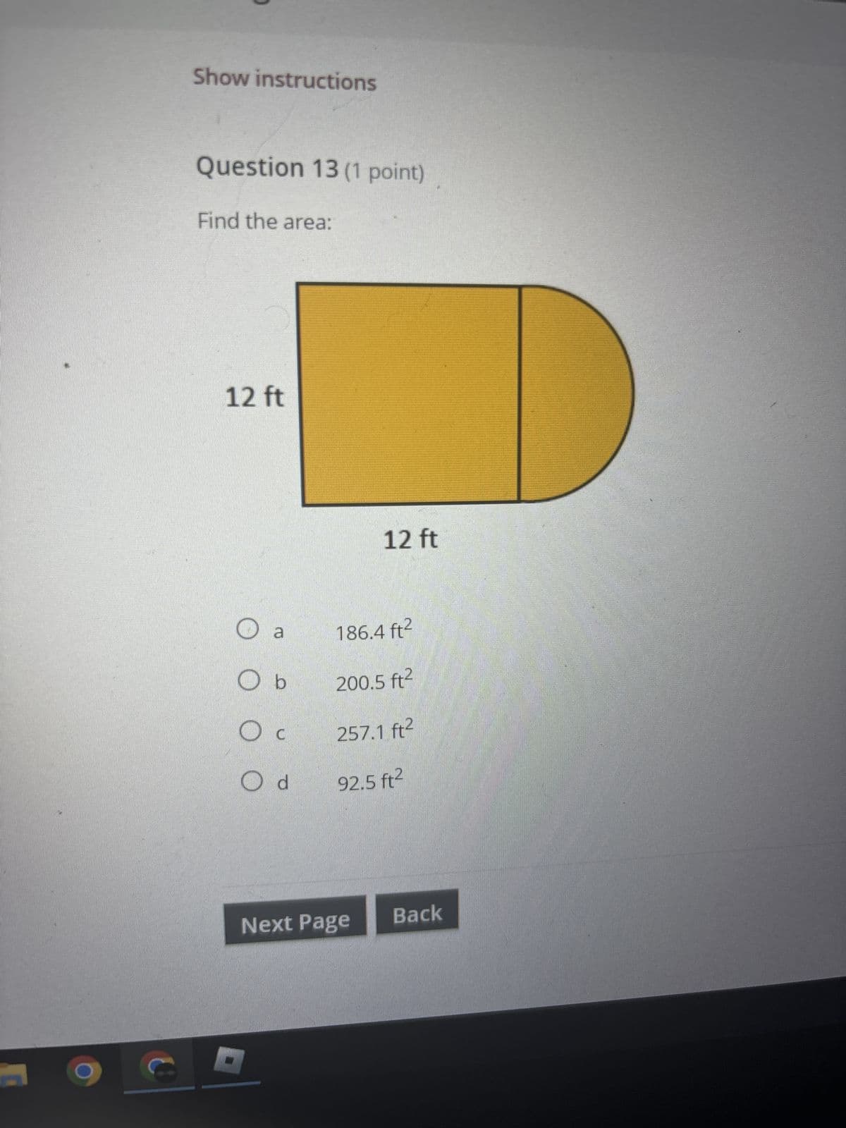 Show instructions
Question 13 (1 point)
Find the area:
12 ft
12 ft
○
a
186.4 ft²
O b
200.5 ft²
О
C
257.1 ft²
Od 92.5 ft²
Next Page
Back