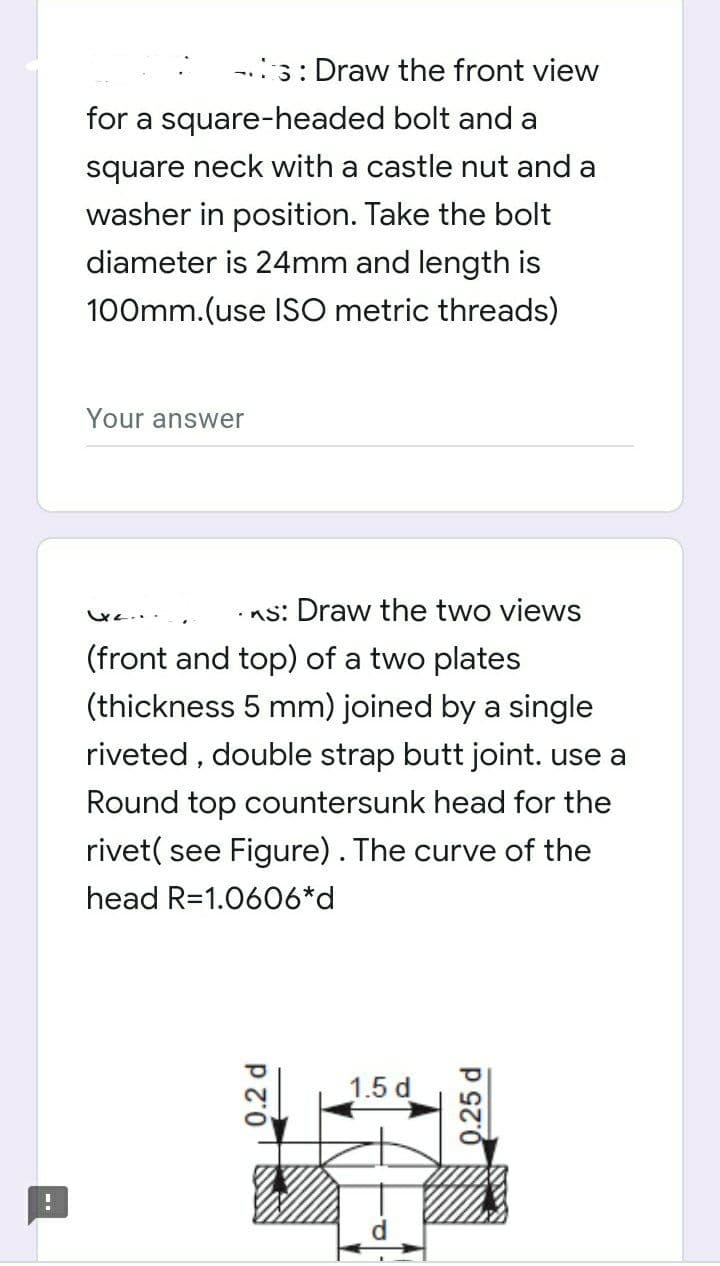 -.3: Draw the front view
for a square-headed bolt and a
square neck with a castle nut and a
washer in position. Take the bolt
diameter is 24mm and length is
100mm.(use ISO metric threads)
Your answer
•ns: Draw the two views
(front and top) of a two plates
(thickness 5 mm) joined by a single
riveted , double strap butt joint. use a
Round top countersunk head for the
rivet( see Figure). The curve of the
head R=1.0606*d
1.5 d
0.2 d
0.25 d
