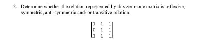 2. Determine whether the relation represented by this zero-one matrix is reflexive,
symmetric, anti-symmetric and/ or transitive relation.
[1 1 11
0 1 1
li
1
1]
