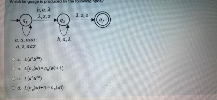 Which language is produced by the toilowing npda?
b, a, A;
2, z, z
91
1, z, Z
b, a, 2
а, а, ааа;
a, z, aaz
O a. L(a"ban)
O b. L(n,(w)=n,(w)+1)
Oc. L(a"b2")
O d. L(n,(w)+1=n,(w)
