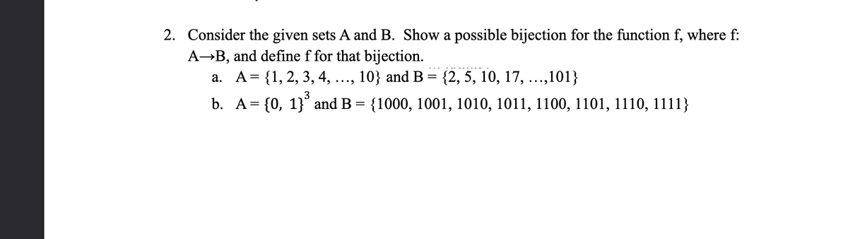 2. Consider the given sets A and B. Show a possible bijection for the function f, where f:
A-B, and define f for that bijection.
a. A= {1, 2, 3, 4, ..., 10} and B = {2, 5, 10, 17, ...,101}
•••.
3
b. A= {0, 1}° and B = {1000, 1001, 1010, 1011, 1100, 1101, 1110, 1111}
