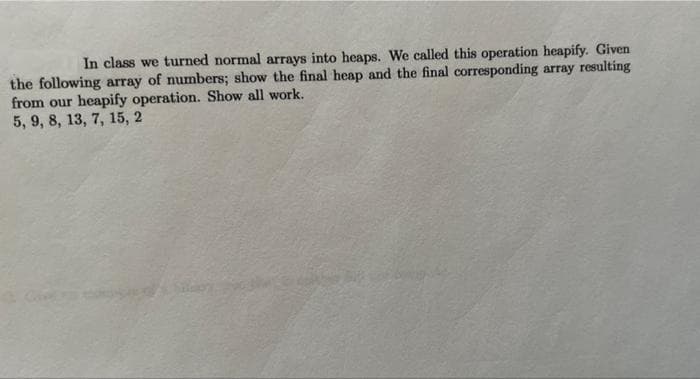 In class we turned normal arrays into heaps. We called this operation heapify. Given
the following array of numbers; show the final heap and the final corresponding array resulting
from our heapify operation. Show all work.
5, 9, 8, 13, 7, 15, 2
