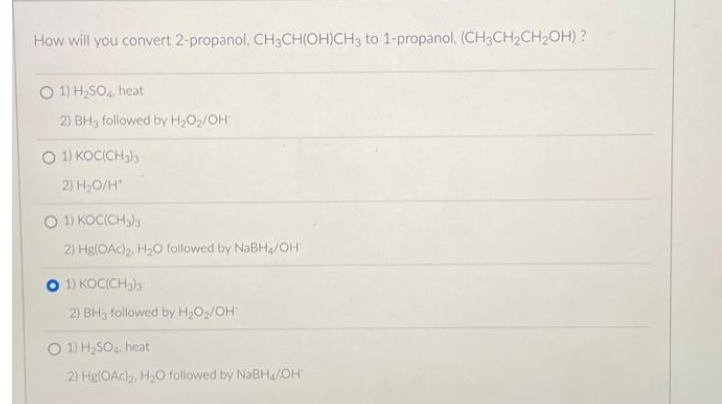 How will you convert 2-propanol, CH3CH(OH)CH3 to 1-propanol. (CH3CH₂CH₂OH)?
O 1) H₂SO4, heat
2) BH3 followed by H₂O₂/OH
O 1) KOC(CH3)3
2) H₂O/H
O 1) KOC(CH3)3
2) Hg(OAc)₂. H₂O followed by NaBH₂/OH
1) KOC(CH3)3
2) BH, followed by H₂O₂/OH
O 1) H₂SO4. heat
2) Hg(OAc)2, H₂O followed by NaBH₂/OH