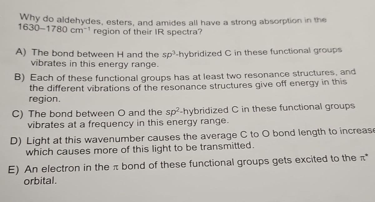 Why do aldehydes, esters, and amides all have a strong absorption in the
1630-1780 cm1 region of their IR spectra?
A) The bond between H and the sp³-hybridized C in these functional groups
vibrates in this energy range.
B) Each of these functional groups has at least two resonance structures, and
the different vibrations of the resonance structures give off energy in this
region.
C) The bond between O and the sp²-hybridized C in these functional groups
vibrates at a frequency in this energy range.
D) Light at this wavenumber causes the average C to O bond length to increase
which causes more of this light to be transmitted.
E) An electron in the bond of these functional groups gets excited to the *
orbital.