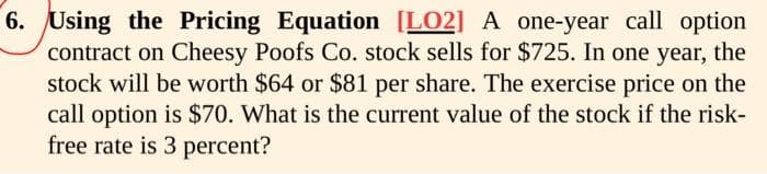 6. Using the Pricing Equation [LO2] A one-year call option
contract on Cheesy Poofs Co. stock sells for $725. In one year, the
stock will be worth $64 or $81 per share. The exercise price on the
call option is $70. What is the current value of the stock if the risk-
free rate is 3 percent?