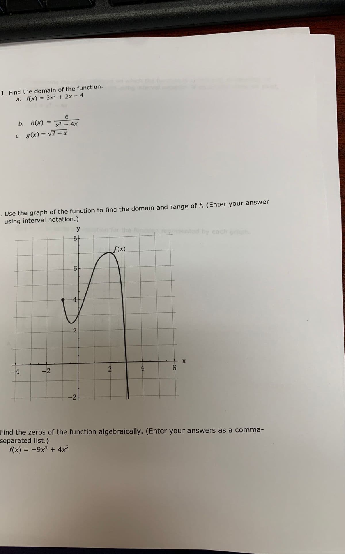 wich
1. Find the domain of the function.
a. f(x) = 3x² + 2x - 4
b. h(x)
%D
x2 - 4x
c. g(x) = v2- x
%3D
Use the graph of the function to find the domain and range of f. (Enter your answer
using interval notation.)
y
for the
enpmented by each gra
8-
f(x)
4
2
-4
4
6.
-2-
Find the zers of the function algebraically. (Enter your answers as a comma-
separated list.)
f(x) = -9x4 + 4x2
%3D
-2
2.
