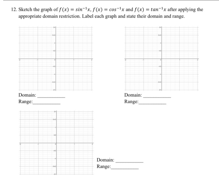 12. Sketch the graph of f (x) = sin-1x, f(x) = cos-1x and f(x) = tan-1x after applying the
appropriate domain restriction. Label each graph and state their domain and range.
Domain:
Domain:
Range:
Range:
Domain:
Range:
