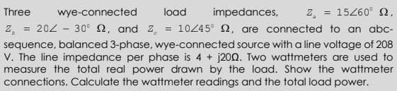 z.
10245° 2, are connected to an abc-
Three
wye-connected
load
impedances,
15260° 2,
Z.
202 - 30° 2, and Z.
sequence, balanced 3-phase, wye-connected source with a line voltage of 208
V. The line impedance per phase is 4 + j20O. Two wattmeters are used to
measure the total real power drawn by the load. Show the wattmeter
connections. Calculate the wattmeter readings and the total load power.
