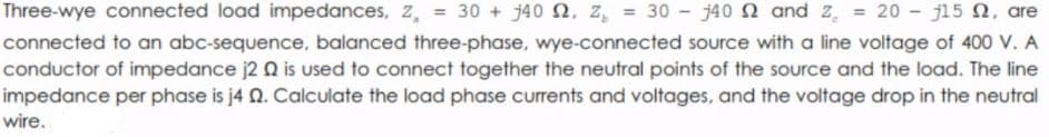 Three-wye connected load impedances, z, = 30 + j40 2, z, = 30 - j40 2 and z. = 20 - ji5 N, are
connected to an abc-sequence, balanced three-phase, wye-connected source with a line voltage of 400 V. A
conductor of impedance j2 Q is used to connect together the neutral points of the source and the load. The line
impedance per phase is j4 Q. Calculate the load phase currents and voltages, and the voltage drop in the neutral
wire.
