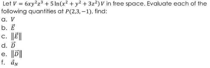 Let V = 6xy²z3 + 5 In(x2 + y2 +3z2)V in free space. Evaluate each of the
following quantities at P(2,3,-1), find:
a. V
b. E
c. E|
d. D
e. D||
f. ån
