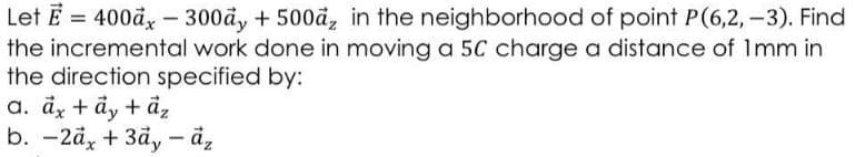 Let E = 400đ, – 300å, + 500å, in the neighborhood of point P(6,2, –3). Find
the incremental work done in moving a 5C charge a distance of Imm in
the direction specified by:
a. dy + ảy + âz
b. -2d, + 3åy – å,
