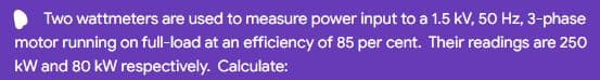 Two wattmeters are used to measure power input to a 1.5 kV, 50 Hz, 3-phase
motor running on full-load at an efficiency of 85 per cent. Their readings are 250
kW and 80 kW respectively. Calculate:
