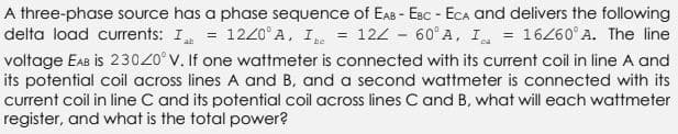 be
A three-phase source has a phase sequence of EAB - EBC - ECA and delivers the following
delta load currents: I = 1220° A, I = 122 - 60°A, I = 16/60° A. The line
voltage EAB is 23040° V. If one wattmeter is connected with its current coil in line A and
its potential coil across lines A and B, and a second wattmeter is connected with its
current coil in line C and its potential coil across lines C and B, what will each wattmeter
register, and what is the total power?